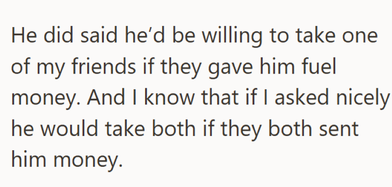He did said he'd be willing to take one of my friends if they gave him fuel money. And I know that if I asked nicely he would take both if they both sent him money.