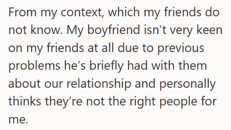 From my context, which my friends do not know. My boyfriend isn't very keen on my friends at all due to previous problems he's briefly had with them about our relationship and personally thinks they're not the right people for me.