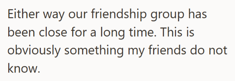 Either way our friendship group has been close for a long time. This is obviously something my friends do not know.