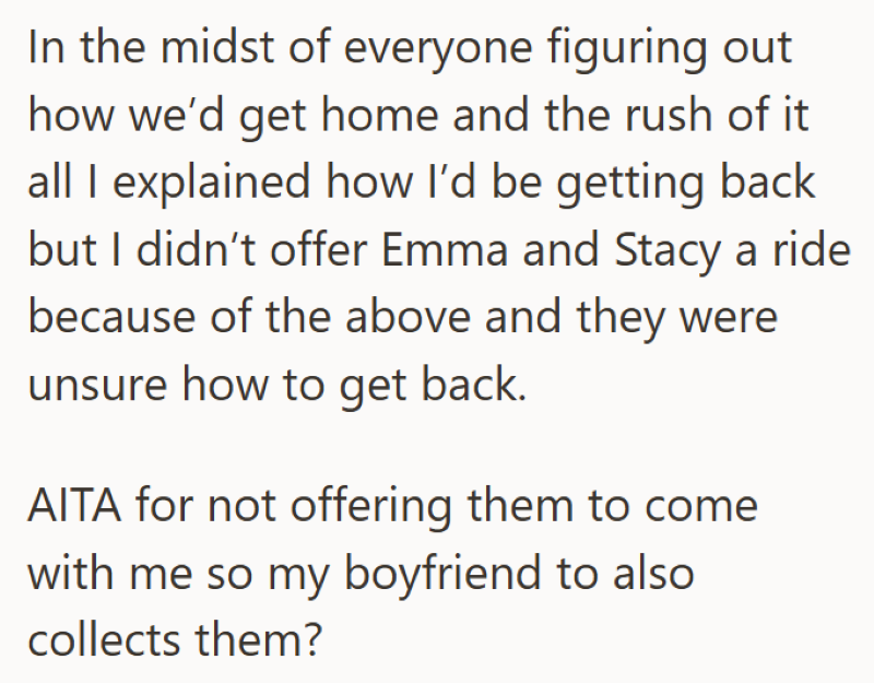In the midst of everyone figuring out how we'd get home and the rush of it all I explained how I'd be getting back but I didn't offer Emma and Stacy a ride because of the above and they were unsure how to get back. AITA for not offering them to come with me so my boyfriend to also. collects them?