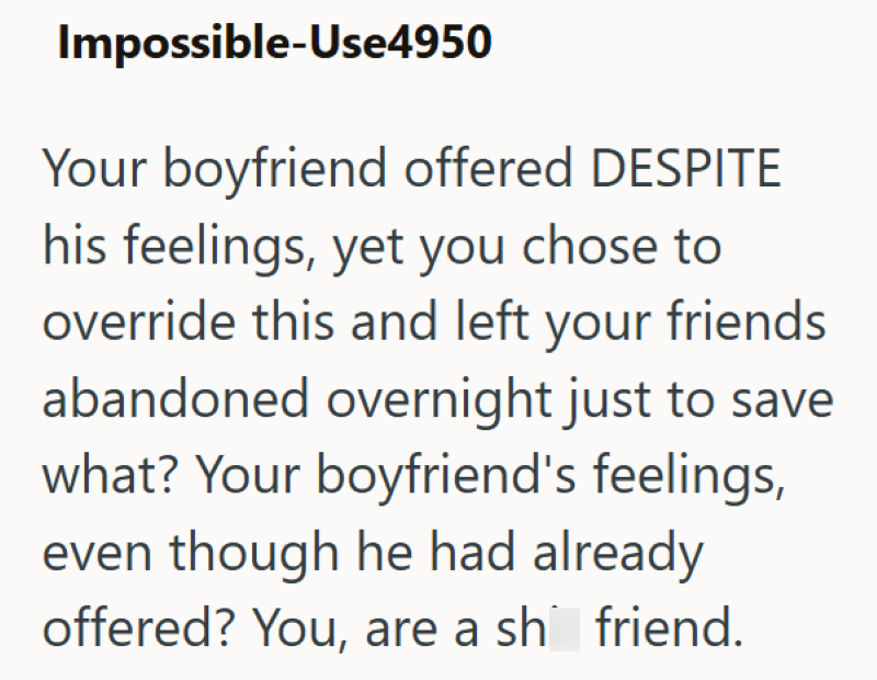 Impossible-Use4950 Your boyfriend offered DESPITE his feelings, yet you chose to override this and left your friends abandoned overnight just to save what? Your boyfriend's feelings, even though he had already offered? You, are a sh friend.