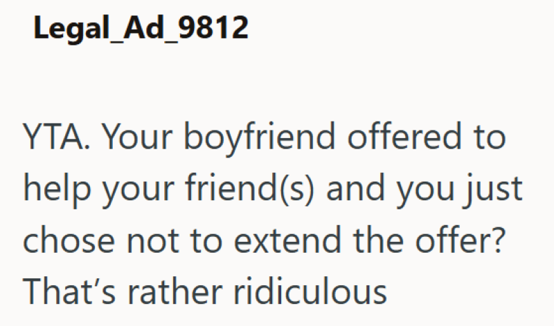 Legal_Ad_9812 YTA. Your boyfriend offered to help your friend(s) and you just chose not to extend the offer? That's rather ridiculous