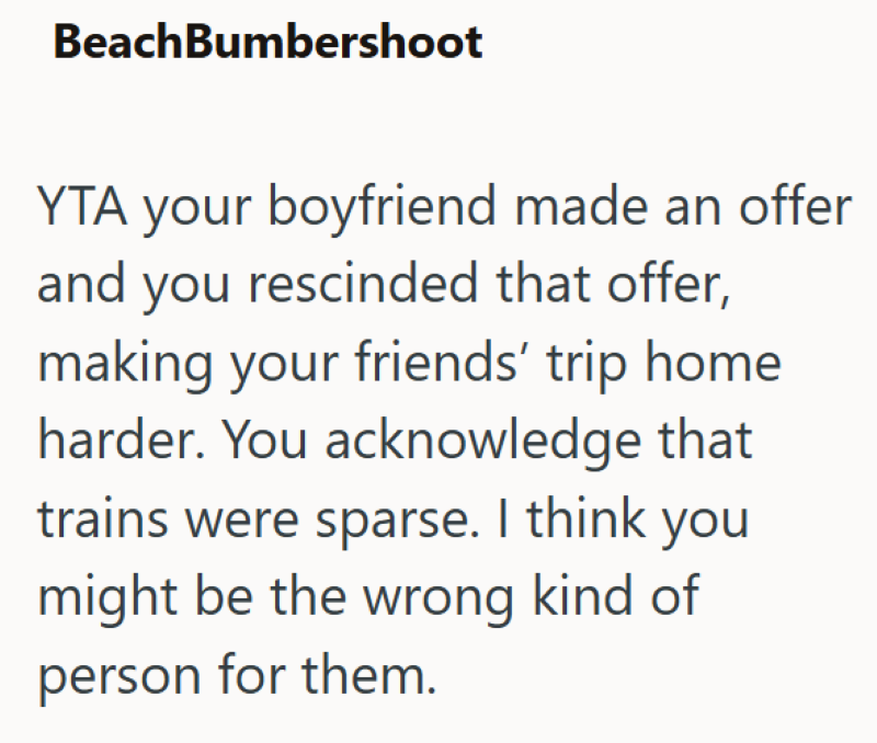 BeachBumbershoot YTA your boyfriend made an offer and you rescinded that offer, making your friends' trip home harder. You acknowledge that trains were sparse. I think you might be the wrong kind of person for them.
