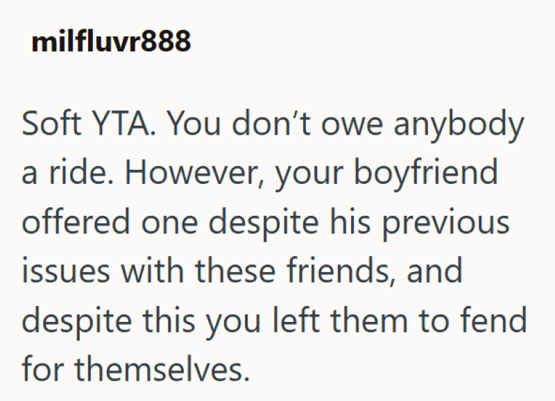 milfluvr888 Soft YTA. You don't owe anybody a ride. However, your boyfriend offered one despite his previous issues with these friends, and despite this you left them to fend for themselves.