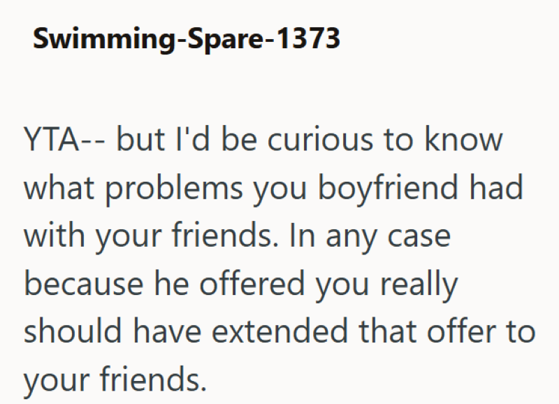 Swimming-Spare-1373 YTA-- but I'd be curious to know what problems you boyfriend had with your friends. In any case because he offered you really should have extended that offer to your friends.
