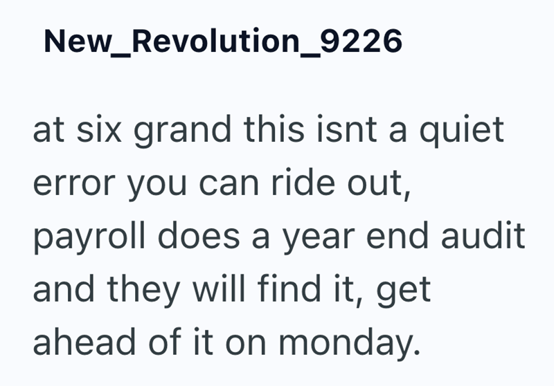 New_Revolution_9226 at six grand this isnt a quiet error you can ride out, payroll does a year end audit and they will find it, get ahead of it on monday.