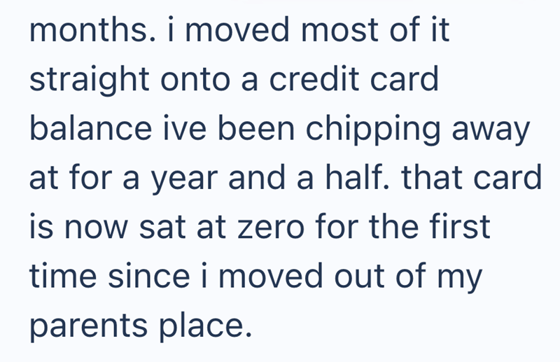 months. i moved most of it straight onto a credit card balance ive been chipping away at for a year and a half. that card is now sat at zero for the first time since i moved out of my parents place.
