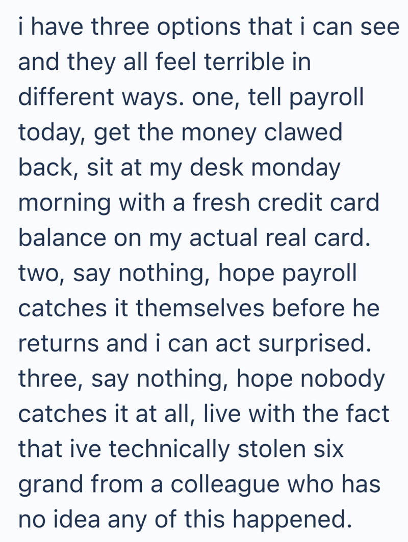 i have three options that i can see and they all feel terrible in different ways. one, tell payroll today, get the money clawed back, sit at my desk monday morning with a fresh credit card balance on my actual real card. two, say nothing, hope payroll catches it themselves before he returns and i can act surprised. three, say nothing, hope nobody catches it at all, live with the fact that ive technically stolen six grand from a colleague who has no idea any of this happened.