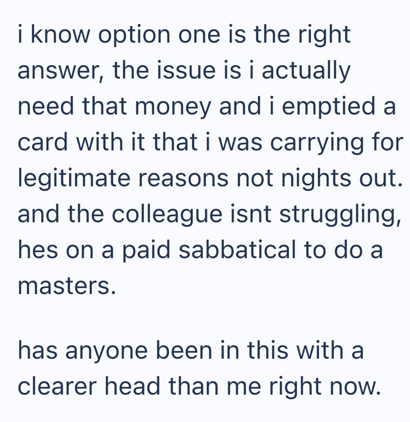 i know option one is the right answer, the issue is i actually need that money and i emptied a card with it that i was carrying for legitimate reasons not nights out. and the colleague isnt struggling, hes on a paid sabbatical to do a masters. has anyone been in this with a clearer head than me right now.