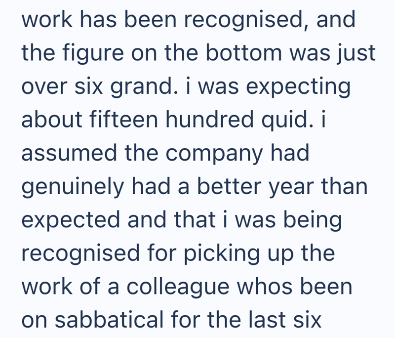work has been recognised, and the figure on the bottom was just over six grand. i was expecting about fifteen hundred quid. i assumed the company had genuinely had a better year than expected and that i was being recognised for picking up the work of a colleague whos been on sabbatical for the last six