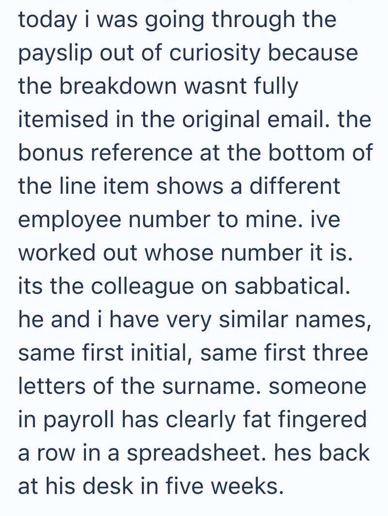 today i was going through the payslip out of curiosity because the breakdown wasnt fully itemised in the original email. the bonus reference at the bottom of the line item shows a different employee number to mine. ive worked out whose number it is. its the colleague on sabbatical. he and i have very similar names, same first initial, same first three letters of the surname. someone in payroll has clearly fat fingered a row in a spreadsheet. hes back at his desk in five weeks.