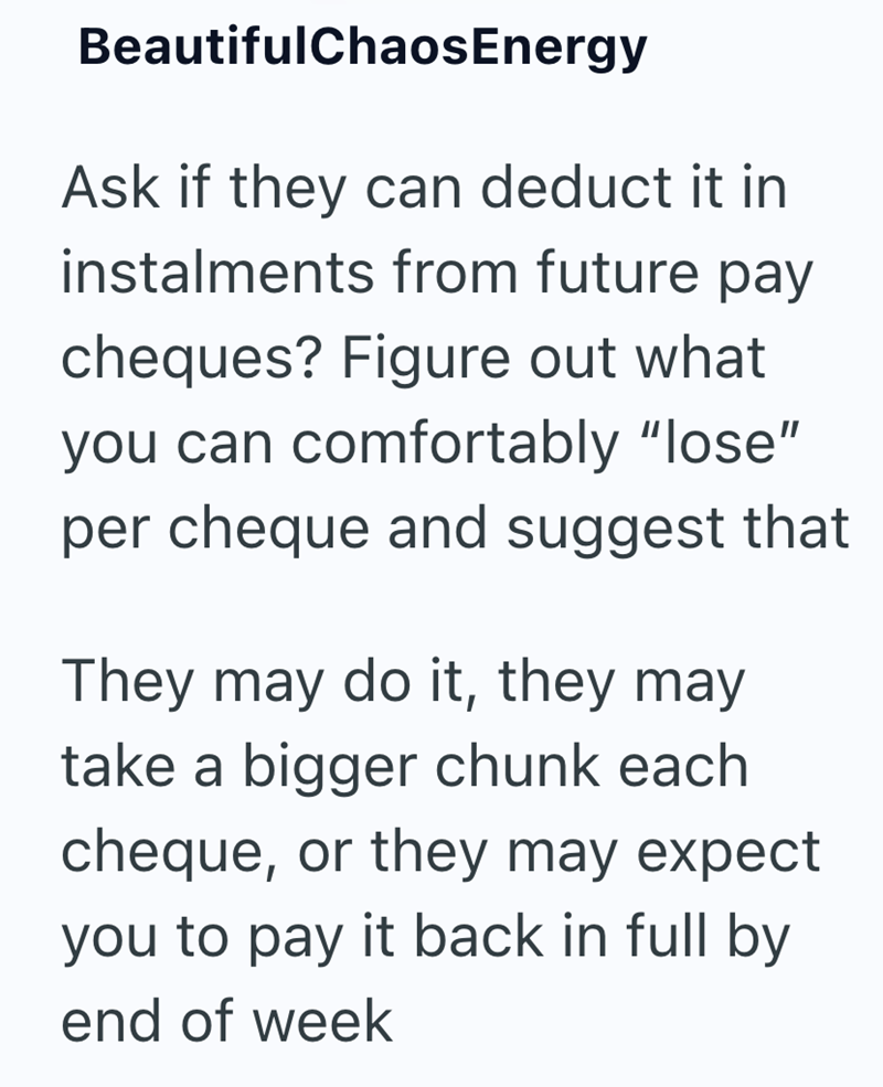 BeautifulChaosEnergy Ask if they can deduct it in instalments from future pay cheques? Figure out what you can comfortably "lose" per cheque and suggest that They may do it, they may take a bigger chunk each cheque, or they may expect you to pay it back in full by end of week