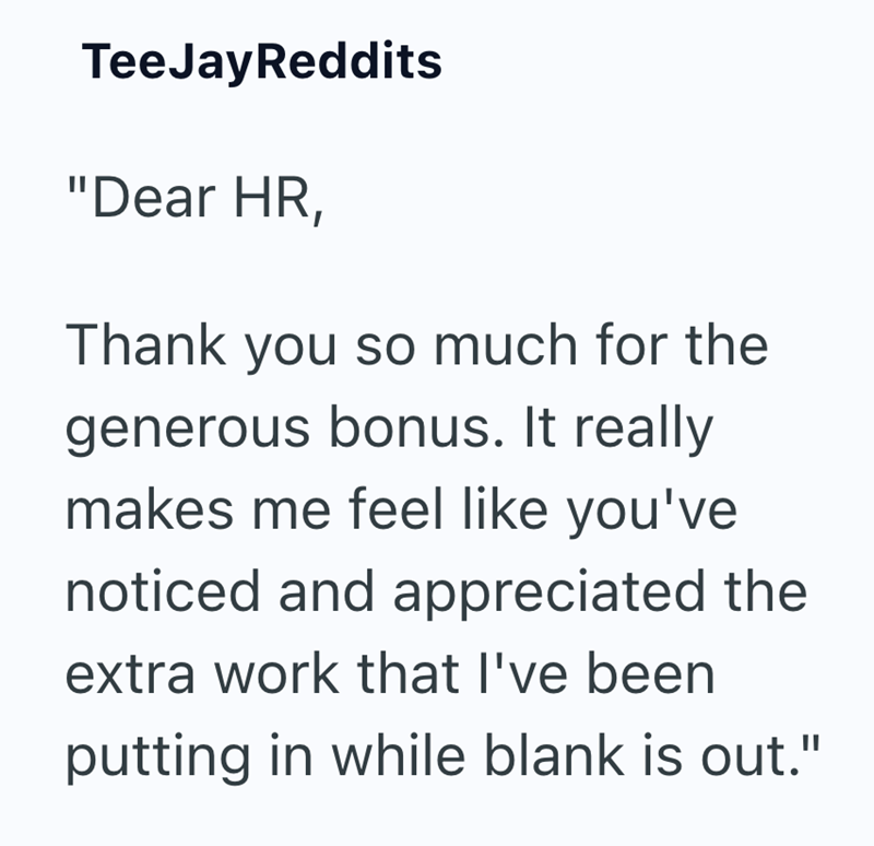 TeeJayReddits "Dear HR, Thank you so much for the generous bonus. It really makes me feel like you've noticed and appreciated the extra work that I've been putting in while blank is out."