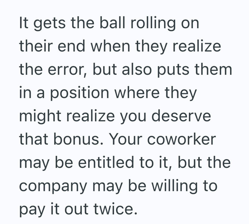 It gets the ball rolling on their end when they realize the error, but also puts them in a position where they might realize you deserve. that bonus. Your coworker may be entitled to it, but the company may be willing to pay it out twice.