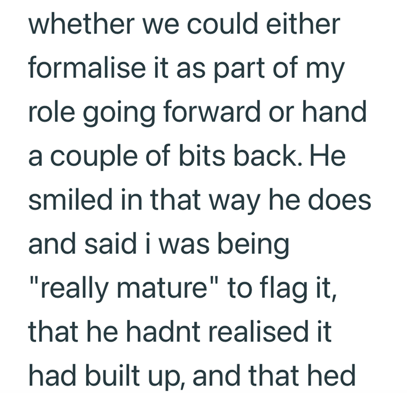 whether we could either formalise it as part of my role going forward or hand a couple of bits back. He smiled in that way he does and said i was being "really mature" to flag it, that he hadnt realised it had built up, and that hed