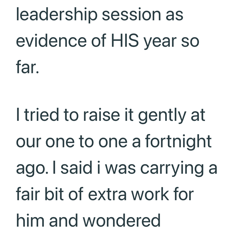 leadership session as evidence of HIS year so far. I tried to raise it gently at our one to one a fortnight ago. I said i was carrying a fair bit of extra work for him and wondered