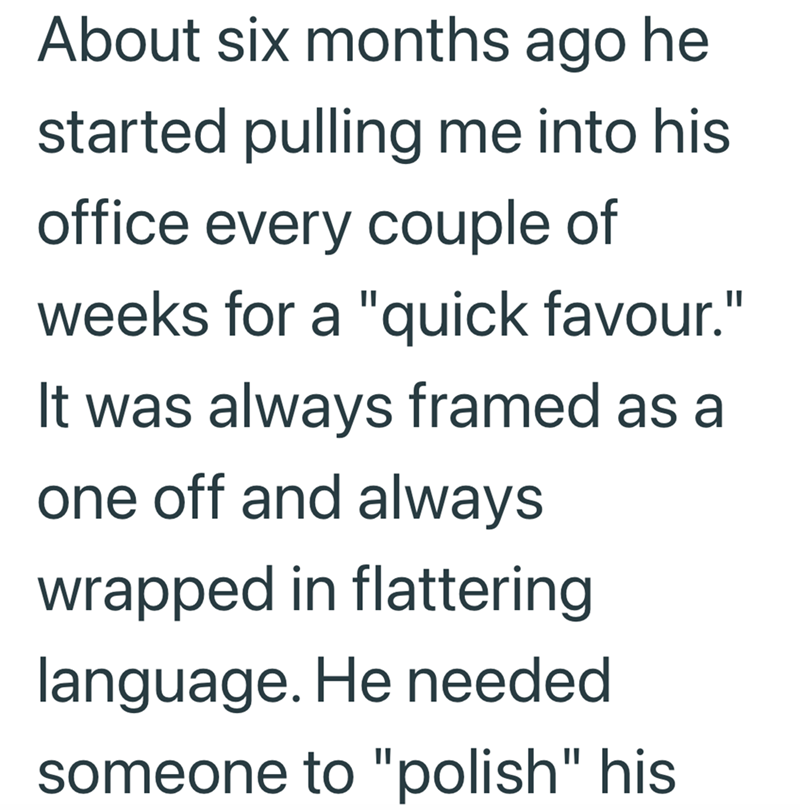 About six months ago he started pulling me into his office every couple of weeks for a "quick favour." It was always framed as a one off and always wrapped in flattering language. He needed someone to "polish" his