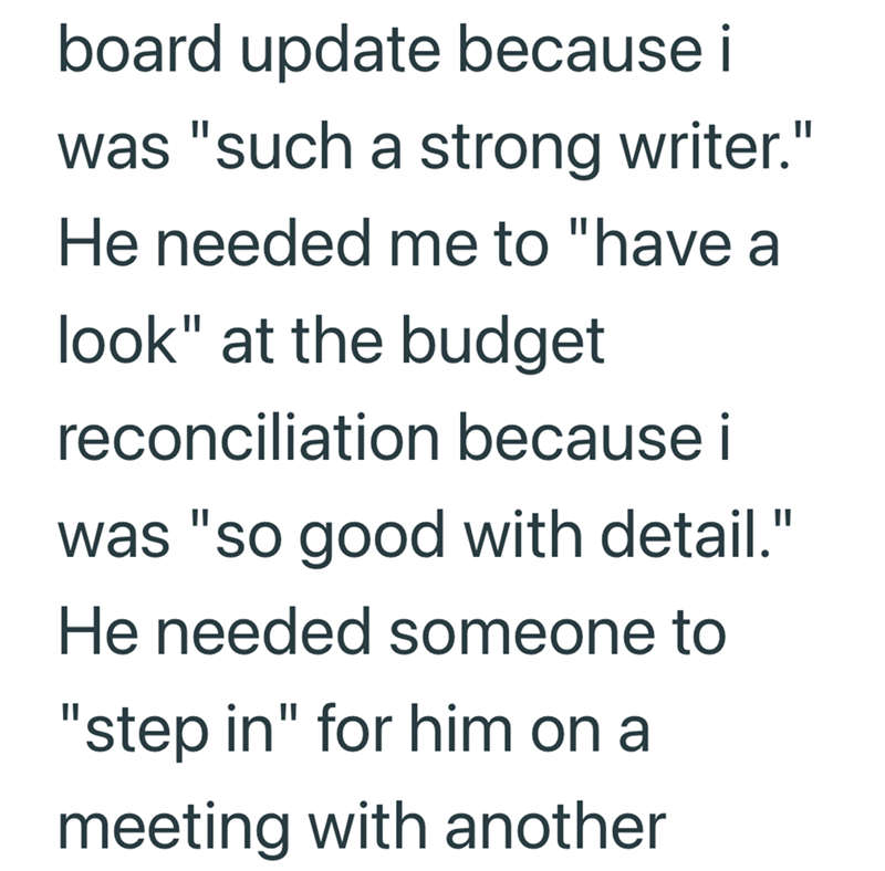 board update because i was "such a strong writer." He needed me to "have a look" at the budget reconciliation because i was "so good with detail." He needed someone to "step in" for him on a meeting with another