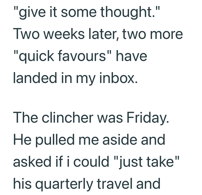 "give it some thought." Two weeks later, two more "quick favours" have landed in my inbox. The clincher was Friday. He pulled me aside and asked if i could "just take" his quarterly travel and