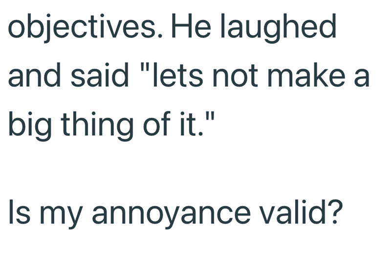 objectives. He laughed and said "lets not make a big thing of it." Is my annoyance valid?