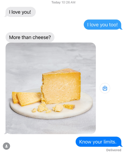I love you! More than cheese? Today 10:26 AM I love you too! Know your limits. Delivered