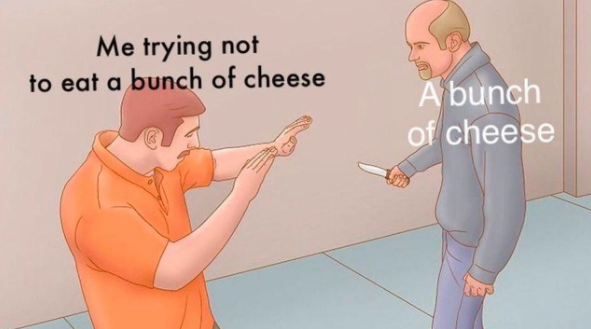 Me trying not to eat a bunch of cheese A bunch of cheese