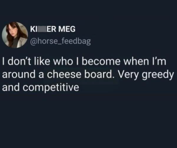 KI ER MEG @horse_feedbag I don't like who I become when I'm around a cheese board. Very greedy and competitive