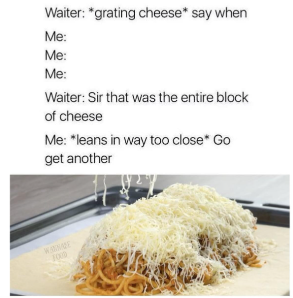 Waiter: *grating cheese* say when Me: Me: Me: Waiter: Sir that was the entire block of cheese Me: *leans in way too close* Go get another WANNABE FOOD