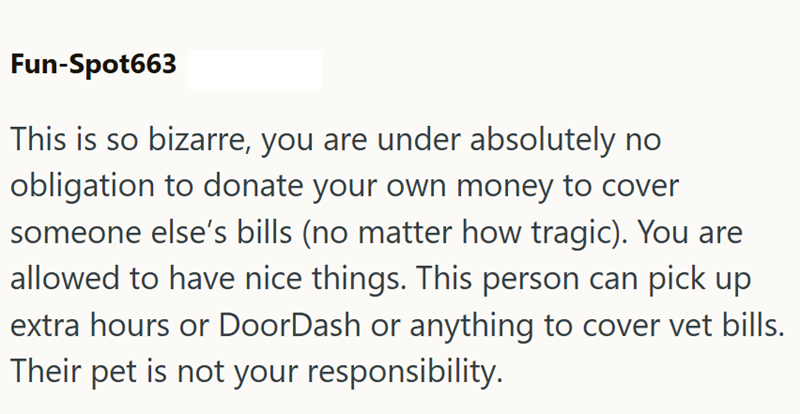 Fun-Spot663 This is so bizarre, you are under absolutely no obligation to donate your own money to cover someone else's bills (no matter how tragic). You are allowed to have nice things. This person can pick up extra hours or DoorDash or anything to cover vet bills. Their pet is not your responsibility.