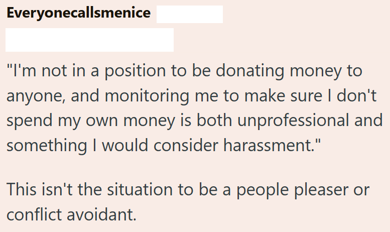 Everyonecallsmenice "I'm not in a position to be donating money to anyone, and monitoring me to make sure I don't spend my own money is both unprofessional and something I would consider harassment." This isn't the situation to be a people pleaser or conflict avoidant.