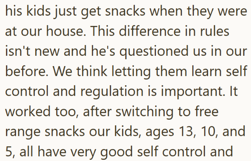 his kids just get snacks when they were at our house. This difference in rules isn't new and he's questioned us in our before. We think letting them learn self control and regulation is important. It worked too, after switching to free range snacks our kids, ages 13, 10, and 5, all have very good self control and