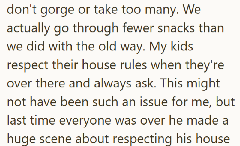 don't gorge or take too many. We actually go through fewer snacks than we did with the old way. My kids respect their house rules when they're over there and always ask. This might not have been such an issue for me, but last time everyone was over he made a huge scene about respecting his house