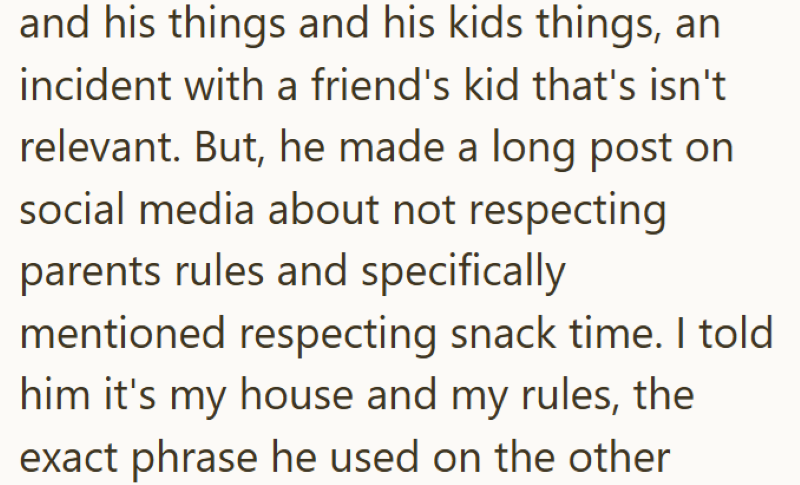and his things and his kids things, an incident with a friend's kid that's isn't relevant. But, he made a long post on social media about not respecting parents rules and specifically mentioned respecting snack time. I told him it's my house and my rules, the exact phrase he used on the other