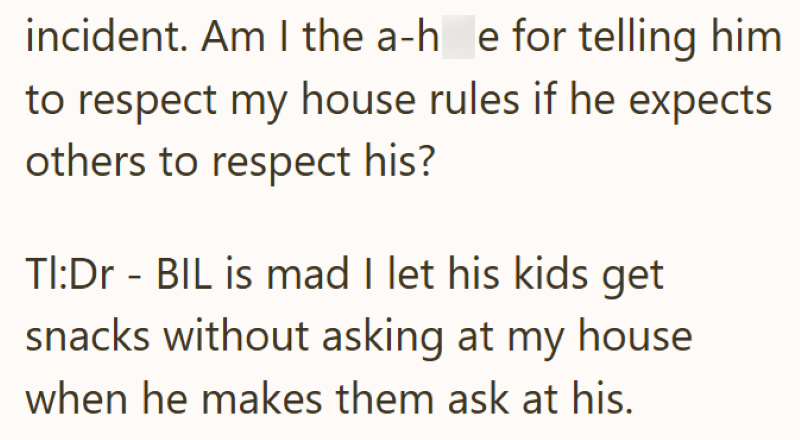 incident. Am I the a-h_e for telling him to respect my house rules if he expects others to respect his? TI:Dr - BIL is mad I let his kids get snacks without asking at my house when he makes them ask at his.