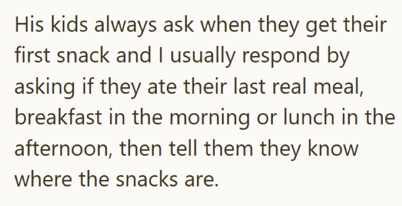 His kids always ask when they get their first snack and I usually respond by asking if they ate their last real meal, breakfast in the morning or lunch in the afternoon, then tell them they know where the snacks are.