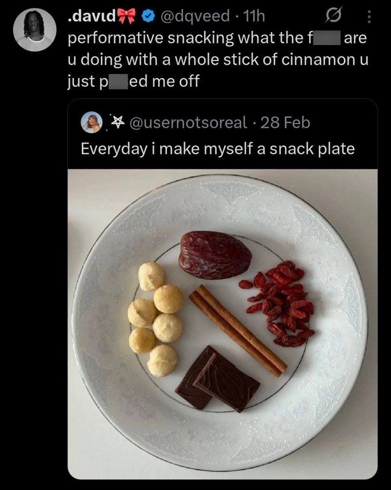 .david@dqveed 11h performative snacking what the f are u doing with a whole stick of cinnamon u just ped me off @usernotsoreal 28 Feb Everyday i make myself a snack plate