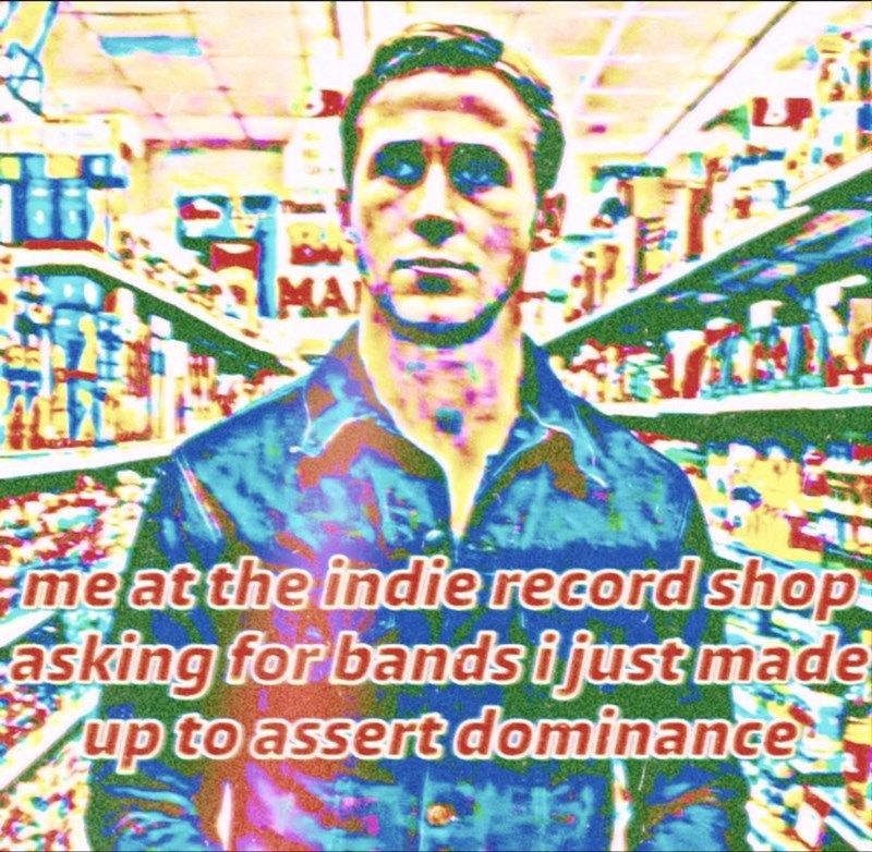 MA me at the indie record shop asking for bands i just made up to assert dominance