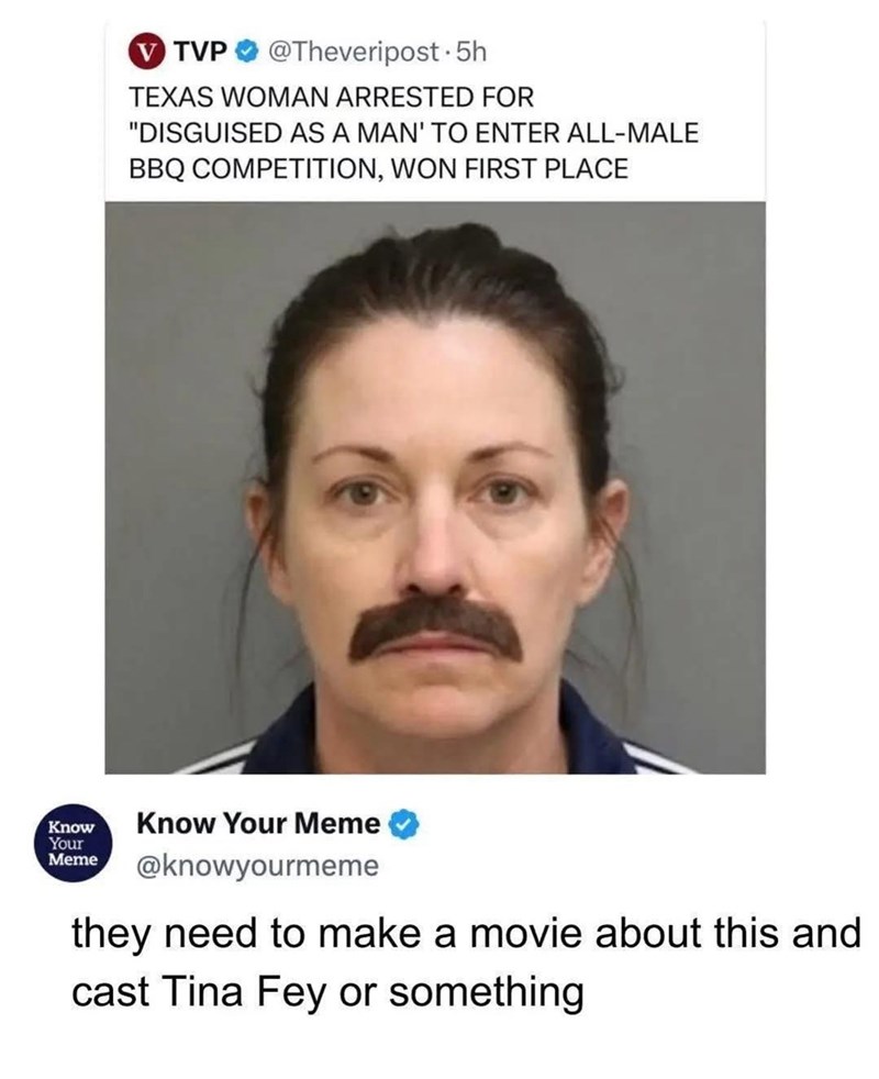 V TVP @Theveripost • 5h TEXAS WOMAN ARRESTED FOR "DISGUISED AS A MAN' TO ENTER ALL-MALE BBQ COMPETITION, WON FIRST PLACE Know Your Meme Know Your Meme @knowyourmeme they need to make a movie about this and cast Tina Fey or something