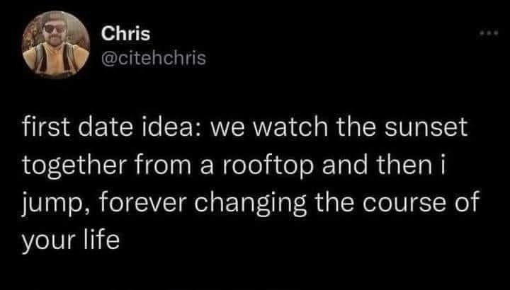 Chris @citehchris first date idea: we watch the sunset together from a rooftop and then i jump, forever changing the course of your life
