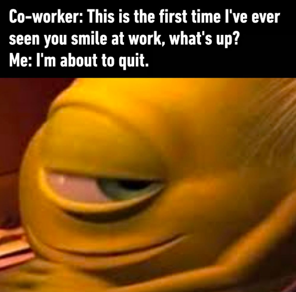 Co-worker: This is the first time I've ever seen you smile at work, what's up? Me: I'm about to quit.
