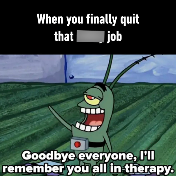 When you finally quit that job Goodbye everyone, I'll remember you all in therapy.