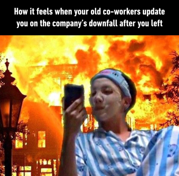 How it feels when your old co-workers update you on the company's downfall after you left