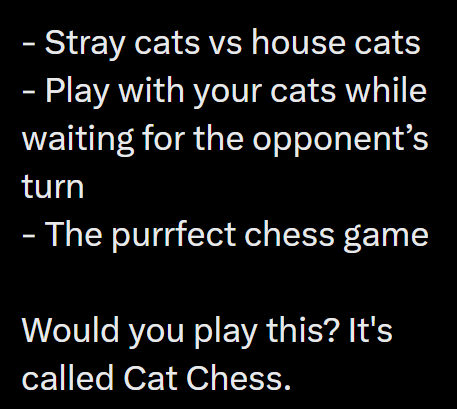 - Stray cats vs house cats - Play with your cats while waiting for the opponent's turn - The purrfect chess game Would you play this? It's called Cat Chess.