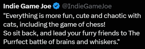 Indie Game Joe @IndieGameJoe "Everything is more fun, cute and chaotic with cats, including the game of chess! So sit back, and lead your furry friends to The Purrfect battle of brains and whiskers."