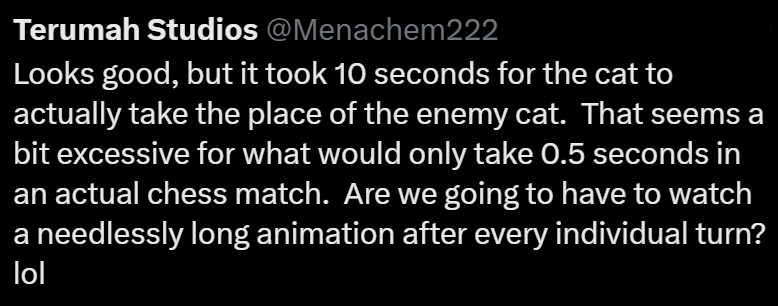 Terumah Studios @Menachem222 Looks good, but it took 10 seconds for the cat to actually take the place of the enemy cat. That seems a bit excessive for what would only take 0.5 seconds in an actual chess match. Are we going to have to watch a needlessly long animation after every individual turn? lol