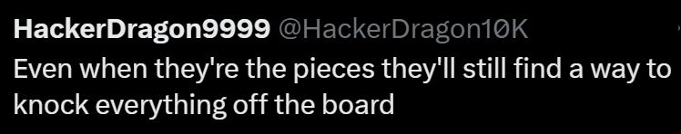 HackerDragon9999 @HackerDragon10K Even when they're the pieces they'll still find a way to knock everything off the board