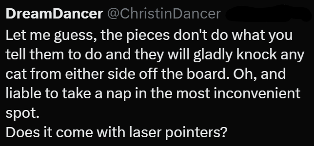 DreamDancer @Christin Dancer Let me guess, the pieces don't do what you tell them to do and they will gladly knock any cat from either side off the board. Oh, and liable to take a nap in the most inconvenient spot. Does it come with laser pointers?