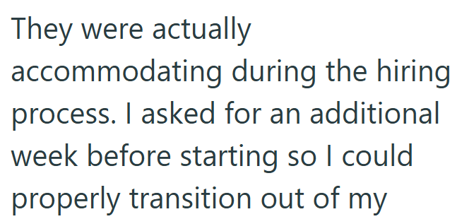 They were actually accommodating during the hiring. process. I asked for an additional week before starting so I could properly transition out of my