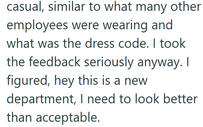 casual, similar to what many other employees were wearing and what was the dress code. I took the feedback seriously anyway. I figured, hey this is a new department, I need to look better than acceptable.