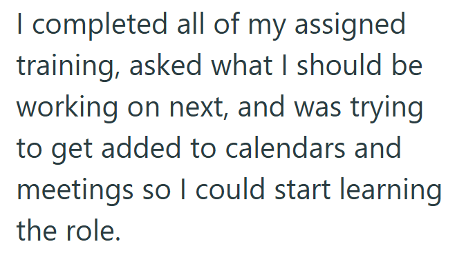 I completed all of my assigned training, asked what I should be working on next, and was trying to get added to calendars and meetings so I could start learning the role.